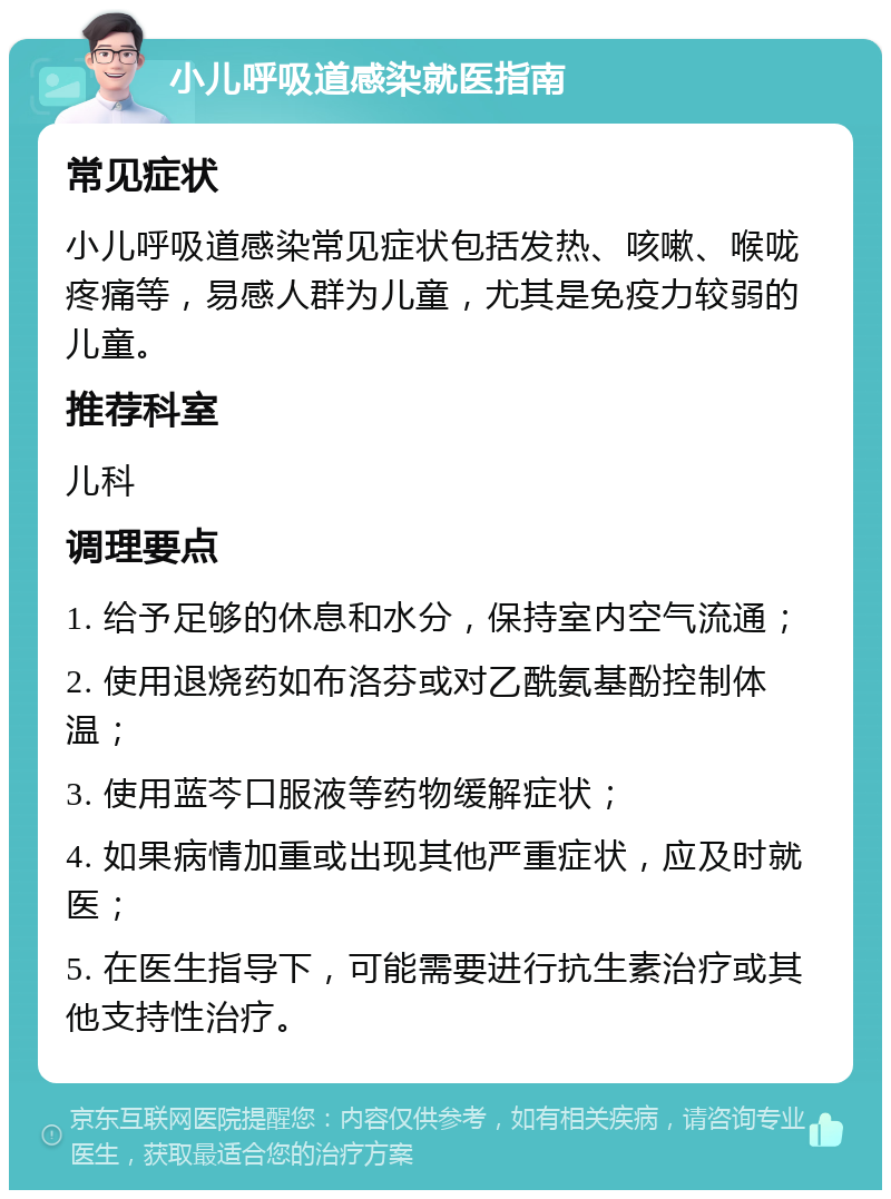 小儿呼吸道感染就医指南 常见症状 小儿呼吸道感染常见症状包括发热、咳嗽、喉咙疼痛等，易感人群为儿童，尤其是免疫力较弱的儿童。 推荐科室 儿科 调理要点 1. 给予足够的休息和水分，保持室内空气流通； 2. 使用退烧药如布洛芬或对乙酰氨基酚控制体温； 3. 使用蓝芩口服液等药物缓解症状； 4. 如果病情加重或出现其他严重症状，应及时就医； 5. 在医生指导下，可能需要进行抗生素治疗或其他支持性治疗。