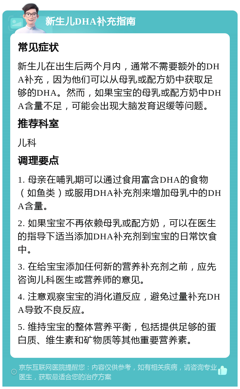 新生儿DHA补充指南 常见症状 新生儿在出生后两个月内，通常不需要额外的DHA补充，因为他们可以从母乳或配方奶中获取足够的DHA。然而，如果宝宝的母乳或配方奶中DHA含量不足，可能会出现大脑发育迟缓等问题。 推荐科室 儿科 调理要点 1. 母亲在哺乳期可以通过食用富含DHA的食物（如鱼类）或服用DHA补充剂来增加母乳中的DHA含量。 2. 如果宝宝不再依赖母乳或配方奶，可以在医生的指导下适当添加DHA补充剂到宝宝的日常饮食中。 3. 在给宝宝添加任何新的营养补充剂之前，应先咨询儿科医生或营养师的意见。 4. 注意观察宝宝的消化道反应，避免过量补充DHA导致不良反应。 5. 维持宝宝的整体营养平衡，包括提供足够的蛋白质、维生素和矿物质等其他重要营养素。