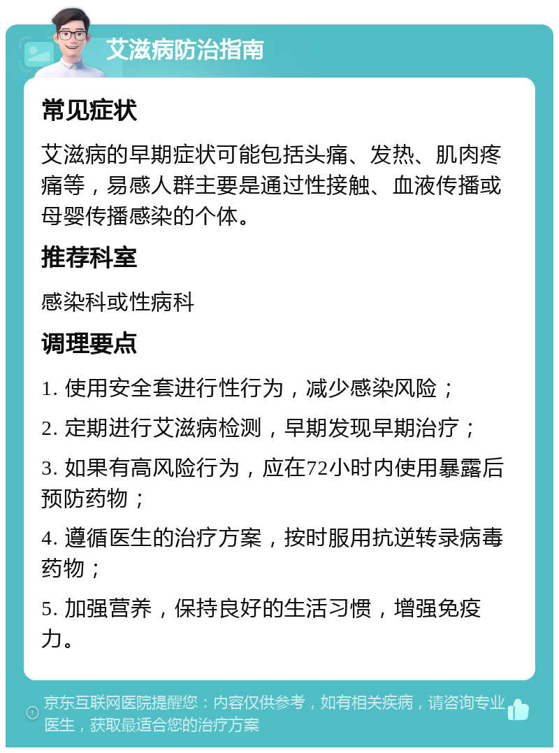 艾滋病防治指南 常见症状 艾滋病的早期症状可能包括头痛、发热、肌肉疼痛等，易感人群主要是通过性接触、血液传播或母婴传播感染的个体。 推荐科室 感染科或性病科 调理要点 1. 使用安全套进行性行为，减少感染风险； 2. 定期进行艾滋病检测，早期发现早期治疗； 3. 如果有高风险行为，应在72小时内使用暴露后预防药物； 4. 遵循医生的治疗方案，按时服用抗逆转录病毒药物； 5. 加强营养，保持良好的生活习惯，增强免疫力。