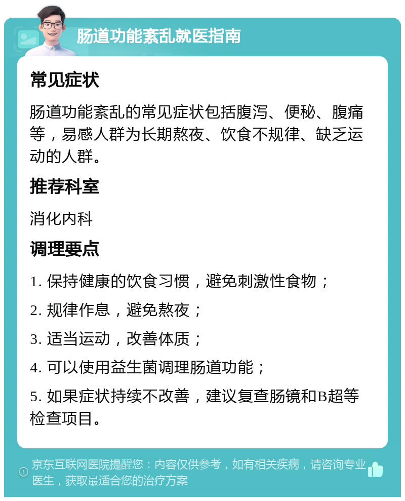 肠道功能紊乱就医指南 常见症状 肠道功能紊乱的常见症状包括腹泻、便秘、腹痛等，易感人群为长期熬夜、饮食不规律、缺乏运动的人群。 推荐科室 消化内科 调理要点 1. 保持健康的饮食习惯，避免刺激性食物； 2. 规律作息，避免熬夜； 3. 适当运动，改善体质； 4. 可以使用益生菌调理肠道功能； 5. 如果症状持续不改善，建议复查肠镜和B超等检查项目。