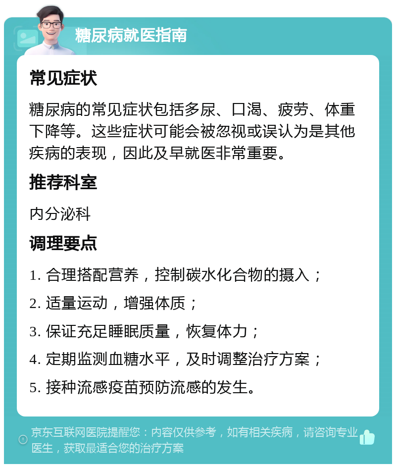 糖尿病就医指南 常见症状 糖尿病的常见症状包括多尿、口渴、疲劳、体重下降等。这些症状可能会被忽视或误认为是其他疾病的表现，因此及早就医非常重要。 推荐科室 内分泌科 调理要点 1. 合理搭配营养，控制碳水化合物的摄入； 2. 适量运动，增强体质； 3. 保证充足睡眠质量，恢复体力； 4. 定期监测血糖水平，及时调整治疗方案； 5. 接种流感疫苗预防流感的发生。