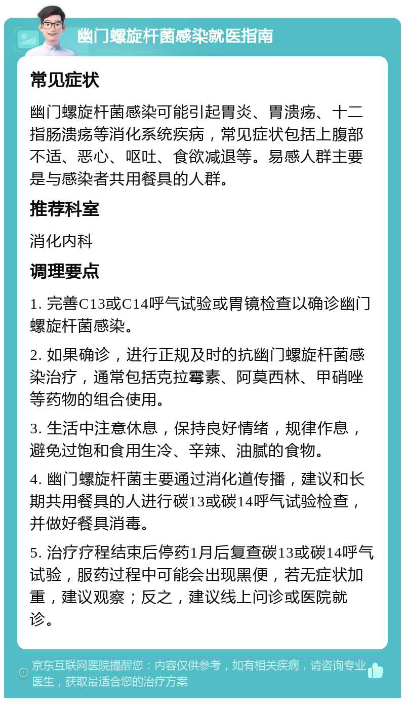 幽门螺旋杆菌感染就医指南 常见症状 幽门螺旋杆菌感染可能引起胃炎、胃溃疡、十二指肠溃疡等消化系统疾病，常见症状包括上腹部不适、恶心、呕吐、食欲减退等。易感人群主要是与感染者共用餐具的人群。 推荐科室 消化内科 调理要点 1. 完善C13或C14呼气试验或胃镜检查以确诊幽门螺旋杆菌感染。 2. 如果确诊，进行正规及时的抗幽门螺旋杆菌感染治疗，通常包括克拉霉素、阿莫西林、甲硝唑等药物的组合使用。 3. 生活中注意休息，保持良好情绪，规律作息，避免过饱和食用生冷、辛辣、油腻的食物。 4. 幽门螺旋杆菌主要通过消化道传播，建议和长期共用餐具的人进行碳13或碳14呼气试验检查，并做好餐具消毒。 5. 治疗疗程结束后停药1月后复查碳13或碳14呼气试验，服药过程中可能会出现黑便，若无症状加重，建议观察；反之，建议线上问诊或医院就诊。