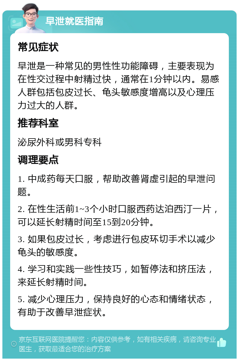 早泄就医指南 常见症状 早泄是一种常见的男性性功能障碍，主要表现为在性交过程中射精过快，通常在1分钟以内。易感人群包括包皮过长、龟头敏感度增高以及心理压力过大的人群。 推荐科室 泌尿外科或男科专科 调理要点 1. 中成药每天口服，帮助改善肾虚引起的早泄问题。 2. 在性生活前1~3个小时口服西药达泊西汀一片，可以延长射精时间至15到20分钟。 3. 如果包皮过长，考虑进行包皮环切手术以减少龟头的敏感度。 4. 学习和实践一些性技巧，如暂停法和挤压法，来延长射精时间。 5. 减少心理压力，保持良好的心态和情绪状态，有助于改善早泄症状。