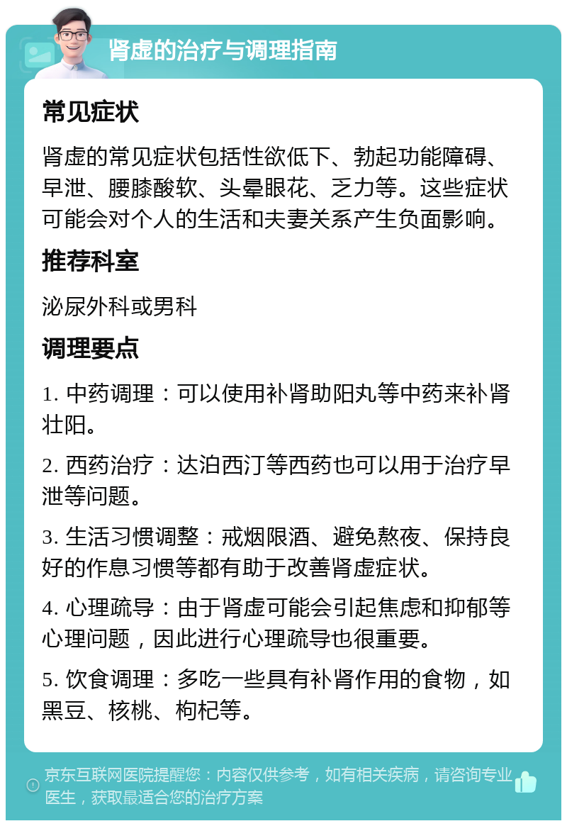 肾虚的治疗与调理指南 常见症状 肾虚的常见症状包括性欲低下、勃起功能障碍、早泄、腰膝酸软、头晕眼花、乏力等。这些症状可能会对个人的生活和夫妻关系产生负面影响。 推荐科室 泌尿外科或男科 调理要点 1. 中药调理：可以使用补肾助阳丸等中药来补肾壮阳。 2. 西药治疗：达泊西汀等西药也可以用于治疗早泄等问题。 3. 生活习惯调整：戒烟限酒、避免熬夜、保持良好的作息习惯等都有助于改善肾虚症状。 4. 心理疏导：由于肾虚可能会引起焦虑和抑郁等心理问题，因此进行心理疏导也很重要。 5. 饮食调理：多吃一些具有补肾作用的食物，如黑豆、核桃、枸杞等。