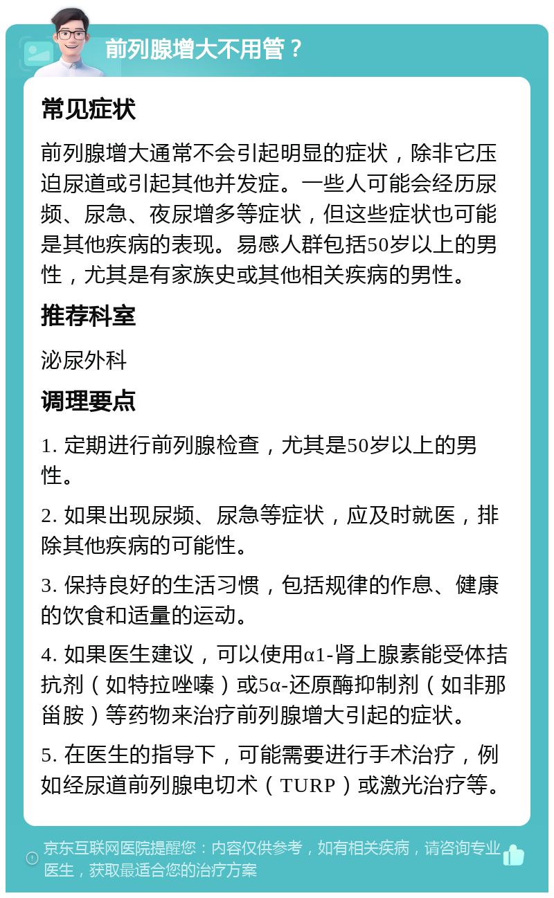 前列腺增大不用管？ 常见症状 前列腺增大通常不会引起明显的症状，除非它压迫尿道或引起其他并发症。一些人可能会经历尿频、尿急、夜尿增多等症状，但这些症状也可能是其他疾病的表现。易感人群包括50岁以上的男性，尤其是有家族史或其他相关疾病的男性。 推荐科室 泌尿外科 调理要点 1. 定期进行前列腺检查，尤其是50岁以上的男性。 2. 如果出现尿频、尿急等症状，应及时就医，排除其他疾病的可能性。 3. 保持良好的生活习惯，包括规律的作息、健康的饮食和适量的运动。 4. 如果医生建议，可以使用α1-肾上腺素能受体拮抗剂（如特拉唑嗪）或5α-还原酶抑制剂（如非那甾胺）等药物来治疗前列腺增大引起的症状。 5. 在医生的指导下，可能需要进行手术治疗，例如经尿道前列腺电切术（TURP）或激光治疗等。