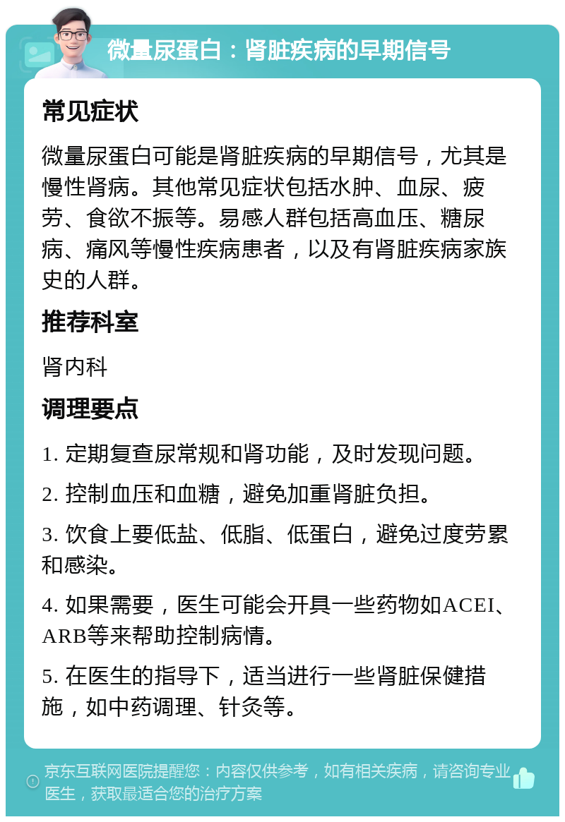 微量尿蛋白：肾脏疾病的早期信号 常见症状 微量尿蛋白可能是肾脏疾病的早期信号，尤其是慢性肾病。其他常见症状包括水肿、血尿、疲劳、食欲不振等。易感人群包括高血压、糖尿病、痛风等慢性疾病患者，以及有肾脏疾病家族史的人群。 推荐科室 肾内科 调理要点 1. 定期复查尿常规和肾功能，及时发现问题。 2. 控制血压和血糖，避免加重肾脏负担。 3. 饮食上要低盐、低脂、低蛋白，避免过度劳累和感染。 4. 如果需要，医生可能会开具一些药物如ACEI、ARB等来帮助控制病情。 5. 在医生的指导下，适当进行一些肾脏保健措施，如中药调理、针灸等。