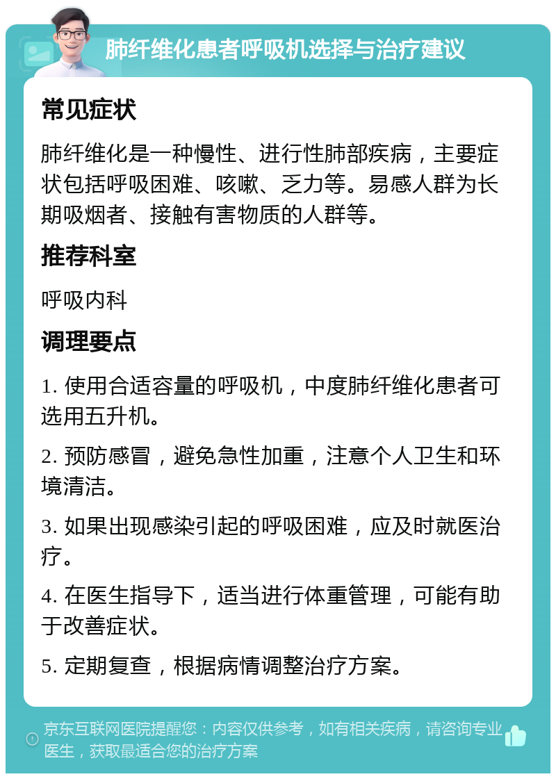 肺纤维化患者呼吸机选择与治疗建议 常见症状 肺纤维化是一种慢性、进行性肺部疾病，主要症状包括呼吸困难、咳嗽、乏力等。易感人群为长期吸烟者、接触有害物质的人群等。 推荐科室 呼吸内科 调理要点 1. 使用合适容量的呼吸机，中度肺纤维化患者可选用五升机。 2. 预防感冒，避免急性加重，注意个人卫生和环境清洁。 3. 如果出现感染引起的呼吸困难，应及时就医治疗。 4. 在医生指导下，适当进行体重管理，可能有助于改善症状。 5. 定期复查，根据病情调整治疗方案。