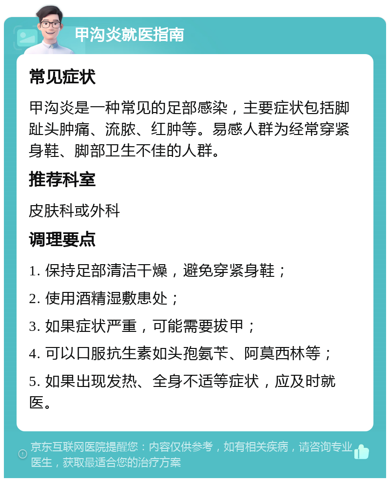 甲沟炎就医指南 常见症状 甲沟炎是一种常见的足部感染，主要症状包括脚趾头肿痛、流脓、红肿等。易感人群为经常穿紧身鞋、脚部卫生不佳的人群。 推荐科室 皮肤科或外科 调理要点 1. 保持足部清洁干燥，避免穿紧身鞋； 2. 使用酒精湿敷患处； 3. 如果症状严重，可能需要拔甲； 4. 可以口服抗生素如头孢氨苄、阿莫西林等； 5. 如果出现发热、全身不适等症状，应及时就医。