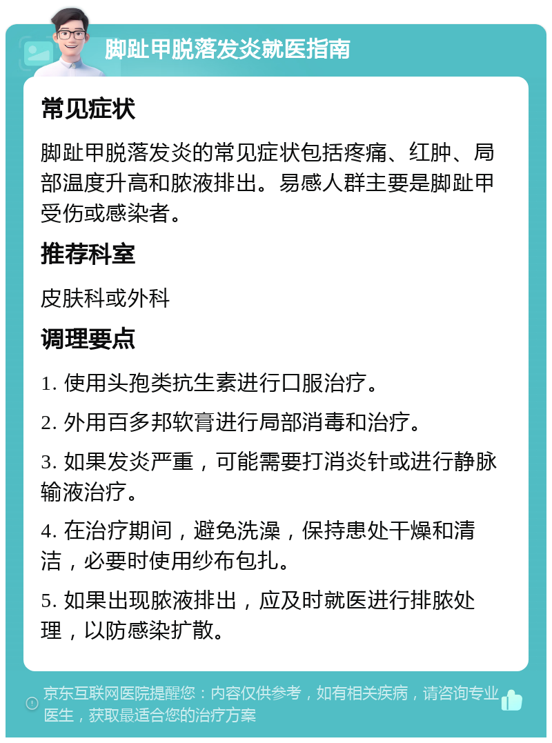 脚趾甲脱落发炎就医指南 常见症状 脚趾甲脱落发炎的常见症状包括疼痛、红肿、局部温度升高和脓液排出。易感人群主要是脚趾甲受伤或感染者。 推荐科室 皮肤科或外科 调理要点 1. 使用头孢类抗生素进行口服治疗。 2. 外用百多邦软膏进行局部消毒和治疗。 3. 如果发炎严重，可能需要打消炎针或进行静脉输液治疗。 4. 在治疗期间，避免洗澡，保持患处干燥和清洁，必要时使用纱布包扎。 5. 如果出现脓液排出，应及时就医进行排脓处理，以防感染扩散。