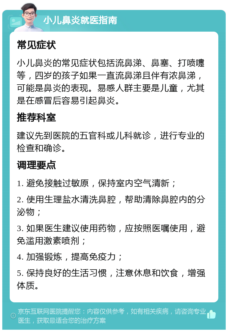 小儿鼻炎就医指南 常见症状 小儿鼻炎的常见症状包括流鼻涕、鼻塞、打喷嚏等，四岁的孩子如果一直流鼻涕且伴有浓鼻涕，可能是鼻炎的表现。易感人群主要是儿童，尤其是在感冒后容易引起鼻炎。 推荐科室 建议先到医院的五官科或儿科就诊，进行专业的检查和确诊。 调理要点 1. 避免接触过敏原，保持室内空气清新； 2. 使用生理盐水清洗鼻腔，帮助清除鼻腔内的分泌物； 3. 如果医生建议使用药物，应按照医嘱使用，避免滥用激素喷剂； 4. 加强锻炼，提高免疫力； 5. 保持良好的生活习惯，注意休息和饮食，增强体质。