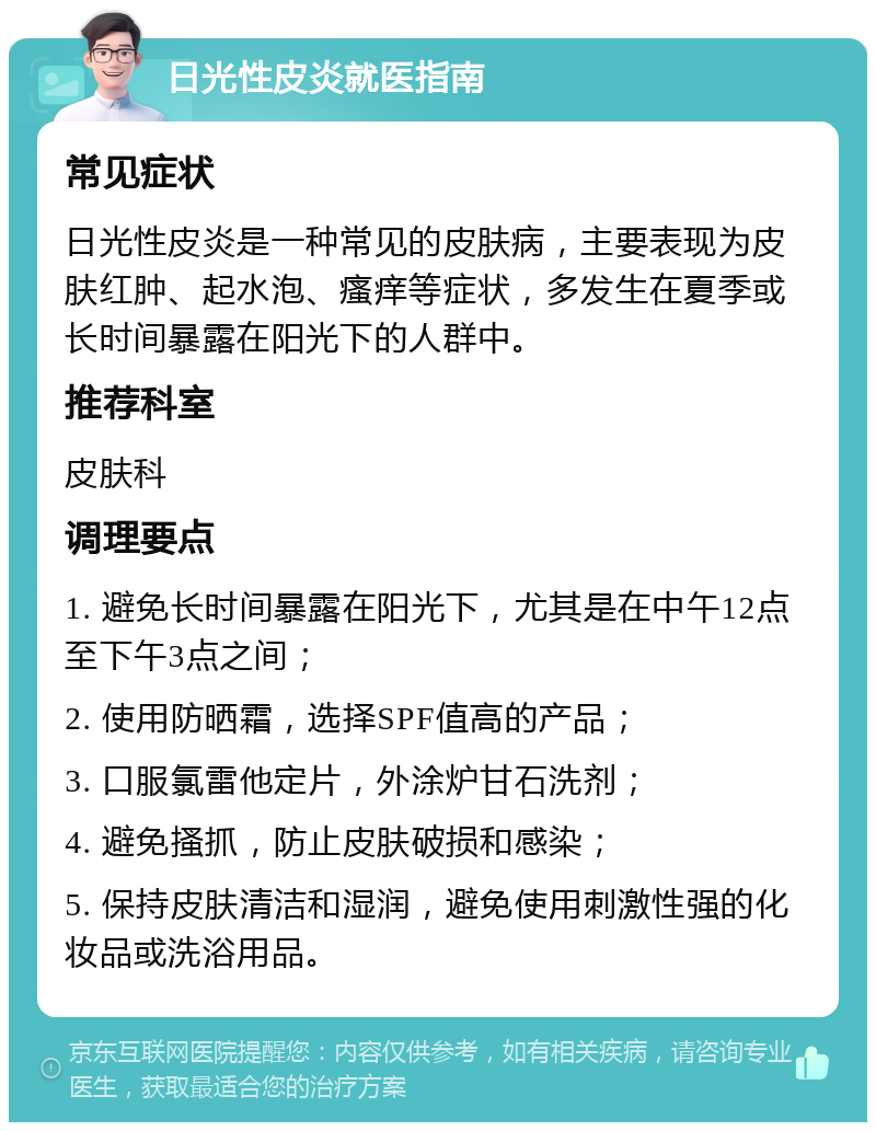 日光性皮炎就医指南 常见症状 日光性皮炎是一种常见的皮肤病，主要表现为皮肤红肿、起水泡、瘙痒等症状，多发生在夏季或长时间暴露在阳光下的人群中。 推荐科室 皮肤科 调理要点 1. 避免长时间暴露在阳光下，尤其是在中午12点至下午3点之间； 2. 使用防晒霜，选择SPF值高的产品； 3. 口服氯雷他定片，外涂炉甘石洗剂； 4. 避免搔抓，防止皮肤破损和感染； 5. 保持皮肤清洁和湿润，避免使用刺激性强的化妆品或洗浴用品。