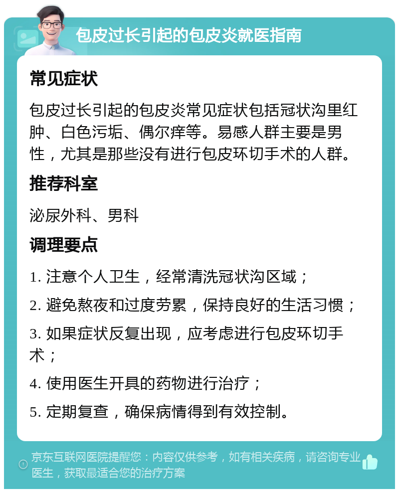 包皮过长引起的包皮炎就医指南 常见症状 包皮过长引起的包皮炎常见症状包括冠状沟里红肿、白色污垢、偶尔痒等。易感人群主要是男性，尤其是那些没有进行包皮环切手术的人群。 推荐科室 泌尿外科、男科 调理要点 1. 注意个人卫生，经常清洗冠状沟区域； 2. 避免熬夜和过度劳累，保持良好的生活习惯； 3. 如果症状反复出现，应考虑进行包皮环切手术； 4. 使用医生开具的药物进行治疗； 5. 定期复查，确保病情得到有效控制。