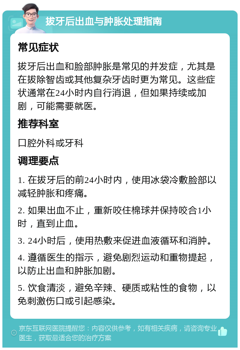 拔牙后出血与肿胀处理指南 常见症状 拔牙后出血和脸部肿胀是常见的并发症，尤其是在拔除智齿或其他复杂牙齿时更为常见。这些症状通常在24小时内自行消退，但如果持续或加剧，可能需要就医。 推荐科室 口腔外科或牙科 调理要点 1. 在拔牙后的前24小时内，使用冰袋冷敷脸部以减轻肿胀和疼痛。 2. 如果出血不止，重新咬住棉球并保持咬合1小时，直到止血。 3. 24小时后，使用热敷来促进血液循环和消肿。 4. 遵循医生的指示，避免剧烈运动和重物提起，以防止出血和肿胀加剧。 5. 饮食清淡，避免辛辣、硬质或粘性的食物，以免刺激伤口或引起感染。