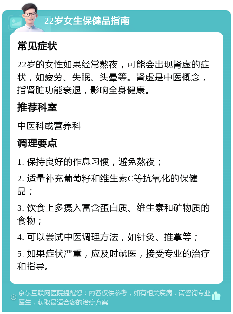 22岁女生保健品指南 常见症状 22岁的女性如果经常熬夜，可能会出现肾虚的症状，如疲劳、失眠、头晕等。肾虚是中医概念，指肾脏功能衰退，影响全身健康。 推荐科室 中医科或营养科 调理要点 1. 保持良好的作息习惯，避免熬夜； 2. 适量补充葡萄籽和维生素C等抗氧化的保健品； 3. 饮食上多摄入富含蛋白质、维生素和矿物质的食物； 4. 可以尝试中医调理方法，如针灸、推拿等； 5. 如果症状严重，应及时就医，接受专业的治疗和指导。