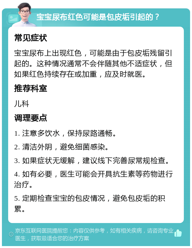 宝宝尿布红色可能是包皮垢引起的？ 常见症状 宝宝尿布上出现红色，可能是由于包皮垢残留引起的。这种情况通常不会伴随其他不适症状，但如果红色持续存在或加重，应及时就医。 推荐科室 儿科 调理要点 1. 注意多饮水，保持尿路通畅。 2. 清洁外阴，避免细菌感染。 3. 如果症状无缓解，建议线下完善尿常规检查。 4. 如有必要，医生可能会开具抗生素等药物进行治疗。 5. 定期检查宝宝的包皮情况，避免包皮垢的积累。