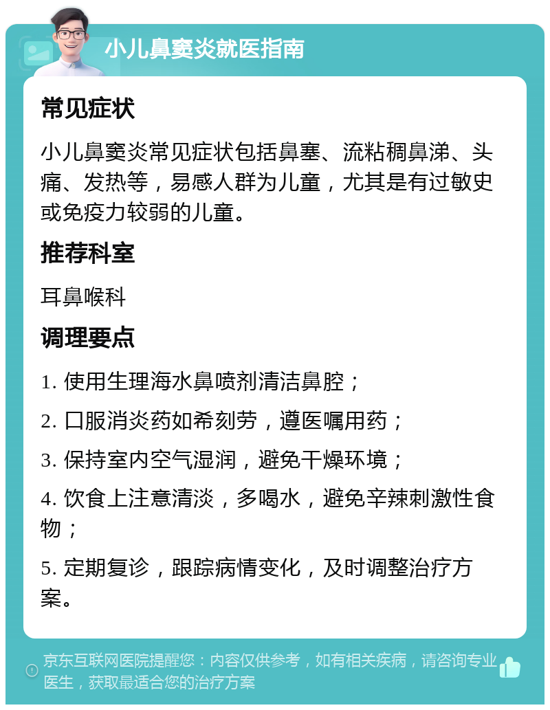 小儿鼻窦炎就医指南 常见症状 小儿鼻窦炎常见症状包括鼻塞、流粘稠鼻涕、头痛、发热等，易感人群为儿童，尤其是有过敏史或免疫力较弱的儿童。 推荐科室 耳鼻喉科 调理要点 1. 使用生理海水鼻喷剂清洁鼻腔； 2. 口服消炎药如希刻劳，遵医嘱用药； 3. 保持室内空气湿润，避免干燥环境； 4. 饮食上注意清淡，多喝水，避免辛辣刺激性食物； 5. 定期复诊，跟踪病情变化，及时调整治疗方案。