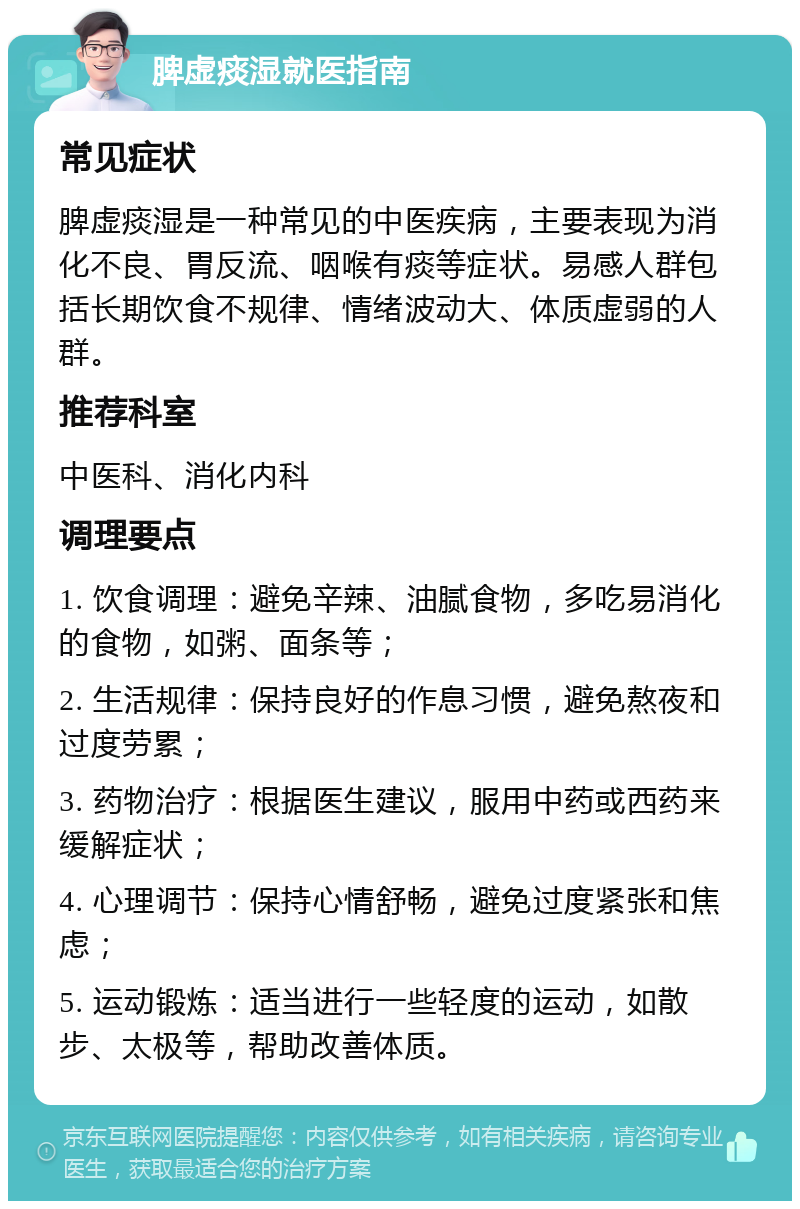 脾虚痰湿就医指南 常见症状 脾虚痰湿是一种常见的中医疾病，主要表现为消化不良、胃反流、咽喉有痰等症状。易感人群包括长期饮食不规律、情绪波动大、体质虚弱的人群。 推荐科室 中医科、消化内科 调理要点 1. 饮食调理：避免辛辣、油腻食物，多吃易消化的食物，如粥、面条等； 2. 生活规律：保持良好的作息习惯，避免熬夜和过度劳累； 3. 药物治疗：根据医生建议，服用中药或西药来缓解症状； 4. 心理调节：保持心情舒畅，避免过度紧张和焦虑； 5. 运动锻炼：适当进行一些轻度的运动，如散步、太极等，帮助改善体质。