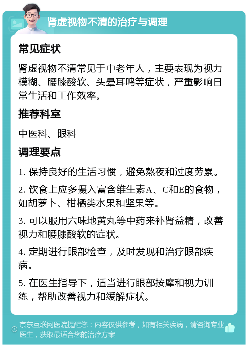 肾虚视物不清的治疗与调理 常见症状 肾虚视物不清常见于中老年人，主要表现为视力模糊、腰膝酸软、头晕耳鸣等症状，严重影响日常生活和工作效率。 推荐科室 中医科、眼科 调理要点 1. 保持良好的生活习惯，避免熬夜和过度劳累。 2. 饮食上应多摄入富含维生素A、C和E的食物，如胡萝卜、柑橘类水果和坚果等。 3. 可以服用六味地黄丸等中药来补肾益精，改善视力和腰膝酸软的症状。 4. 定期进行眼部检查，及时发现和治疗眼部疾病。 5. 在医生指导下，适当进行眼部按摩和视力训练，帮助改善视力和缓解症状。