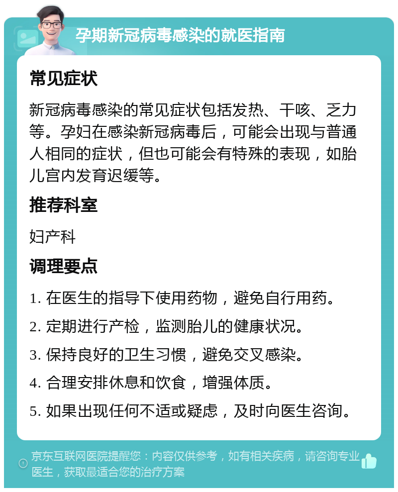 孕期新冠病毒感染的就医指南 常见症状 新冠病毒感染的常见症状包括发热、干咳、乏力等。孕妇在感染新冠病毒后，可能会出现与普通人相同的症状，但也可能会有特殊的表现，如胎儿宫内发育迟缓等。 推荐科室 妇产科 调理要点 1. 在医生的指导下使用药物，避免自行用药。 2. 定期进行产检，监测胎儿的健康状况。 3. 保持良好的卫生习惯，避免交叉感染。 4. 合理安排休息和饮食，增强体质。 5. 如果出现任何不适或疑虑，及时向医生咨询。