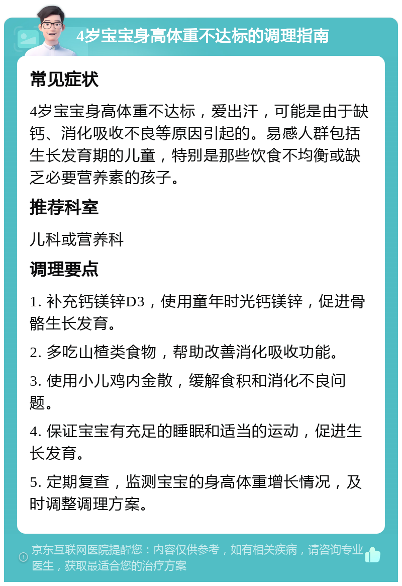 4岁宝宝身高体重不达标的调理指南 常见症状 4岁宝宝身高体重不达标，爱出汗，可能是由于缺钙、消化吸收不良等原因引起的。易感人群包括生长发育期的儿童，特别是那些饮食不均衡或缺乏必要营养素的孩子。 推荐科室 儿科或营养科 调理要点 1. 补充钙镁锌D3，使用童年时光钙镁锌，促进骨骼生长发育。 2. 多吃山楂类食物，帮助改善消化吸收功能。 3. 使用小儿鸡内金散，缓解食积和消化不良问题。 4. 保证宝宝有充足的睡眠和适当的运动，促进生长发育。 5. 定期复查，监测宝宝的身高体重增长情况，及时调整调理方案。