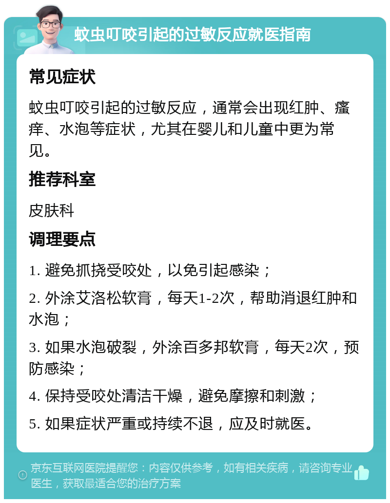 蚊虫叮咬引起的过敏反应就医指南 常见症状 蚊虫叮咬引起的过敏反应，通常会出现红肿、瘙痒、水泡等症状，尤其在婴儿和儿童中更为常见。 推荐科室 皮肤科 调理要点 1. 避免抓挠受咬处，以免引起感染； 2. 外涂艾洛松软膏，每天1-2次，帮助消退红肿和水泡； 3. 如果水泡破裂，外涂百多邦软膏，每天2次，预防感染； 4. 保持受咬处清洁干燥，避免摩擦和刺激； 5. 如果症状严重或持续不退，应及时就医。