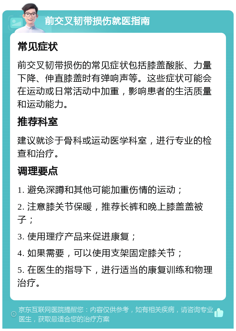 前交叉韧带损伤就医指南 常见症状 前交叉韧带损伤的常见症状包括膝盖酸胀、力量下降、伸直膝盖时有弹响声等。这些症状可能会在运动或日常活动中加重，影响患者的生活质量和运动能力。 推荐科室 建议就诊于骨科或运动医学科室，进行专业的检查和治疗。 调理要点 1. 避免深蹲和其他可能加重伤情的运动； 2. 注意膝关节保暖，推荐长裤和晚上膝盖盖被子； 3. 使用理疗产品来促进康复； 4. 如果需要，可以使用支架固定膝关节； 5. 在医生的指导下，进行适当的康复训练和物理治疗。