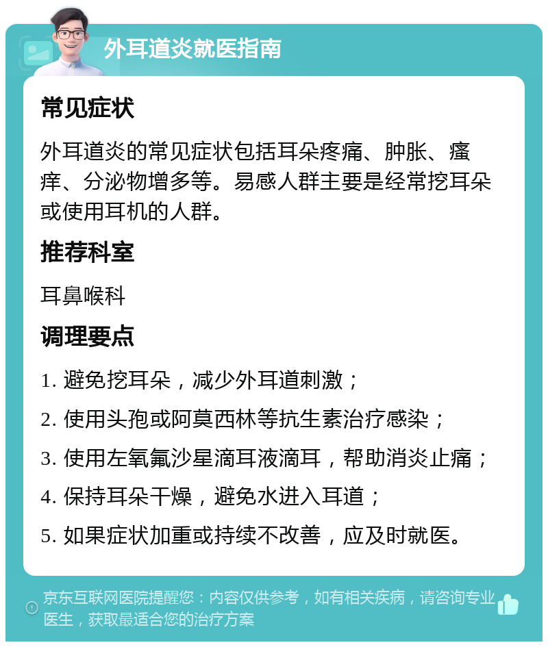 外耳道炎就医指南 常见症状 外耳道炎的常见症状包括耳朵疼痛、肿胀、瘙痒、分泌物增多等。易感人群主要是经常挖耳朵或使用耳机的人群。 推荐科室 耳鼻喉科 调理要点 1. 避免挖耳朵，减少外耳道刺激； 2. 使用头孢或阿莫西林等抗生素治疗感染； 3. 使用左氧氟沙星滴耳液滴耳，帮助消炎止痛； 4. 保持耳朵干燥，避免水进入耳道； 5. 如果症状加重或持续不改善，应及时就医。