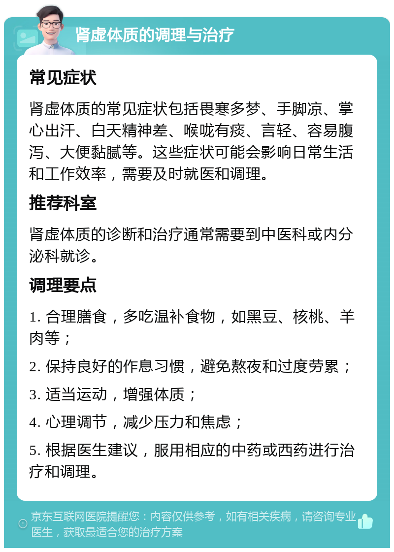 肾虚体质的调理与治疗 常见症状 肾虚体质的常见症状包括畏寒多梦、手脚凉、掌心出汗、白天精神差、喉咙有痰、言轻、容易腹泻、大便黏腻等。这些症状可能会影响日常生活和工作效率，需要及时就医和调理。 推荐科室 肾虚体质的诊断和治疗通常需要到中医科或内分泌科就诊。 调理要点 1. 合理膳食，多吃温补食物，如黑豆、核桃、羊肉等； 2. 保持良好的作息习惯，避免熬夜和过度劳累； 3. 适当运动，增强体质； 4. 心理调节，减少压力和焦虑； 5. 根据医生建议，服用相应的中药或西药进行治疗和调理。