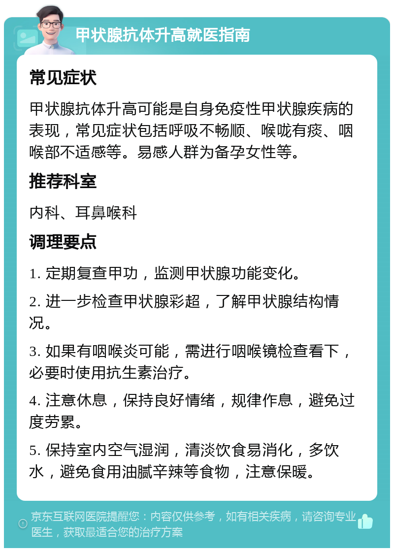 甲状腺抗体升高就医指南 常见症状 甲状腺抗体升高可能是自身免疫性甲状腺疾病的表现，常见症状包括呼吸不畅顺、喉咙有痰、咽喉部不适感等。易感人群为备孕女性等。 推荐科室 内科、耳鼻喉科 调理要点 1. 定期复查甲功，监测甲状腺功能变化。 2. 进一步检查甲状腺彩超，了解甲状腺结构情况。 3. 如果有咽喉炎可能，需进行咽喉镜检查看下，必要时使用抗生素治疗。 4. 注意休息，保持良好情绪，规律作息，避免过度劳累。 5. 保持室内空气湿润，清淡饮食易消化，多饮水，避免食用油腻辛辣等食物，注意保暖。