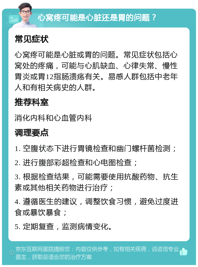 心窝疼可能是心脏还是胃的问题？ 常见症状 心窝疼可能是心脏或胃的问题。常见症状包括心窝处的疼痛，可能与心肌缺血、心律失常、慢性胃炎或胃12指肠溃疡有关。易感人群包括中老年人和有相关病史的人群。 推荐科室 消化内科和心血管内科 调理要点 1. 空腹状态下进行胃镜检查和幽门螺杆菌检测； 2. 进行腹部彩超检查和心电图检查； 3. 根据检查结果，可能需要使用抗酸药物、抗生素或其他相关药物进行治疗； 4. 遵循医生的建议，调整饮食习惯，避免过度进食或暴饮暴食； 5. 定期复查，监测病情变化。