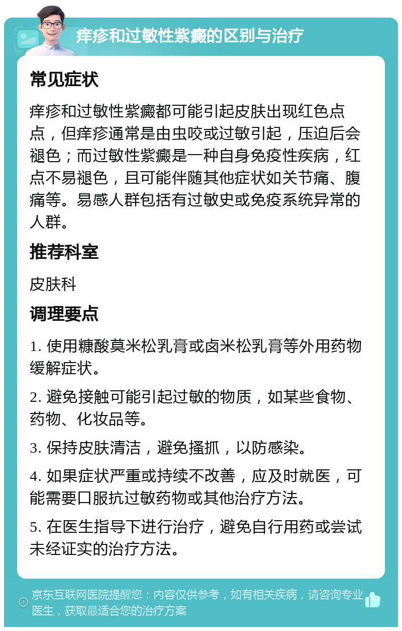 痒疹和过敏性紫癜的区别与治疗 常见症状 痒疹和过敏性紫癜都可能引起皮肤出现红色点点，但痒疹通常是由虫咬或过敏引起，压迫后会褪色；而过敏性紫癜是一种自身免疫性疾病，红点不易褪色，且可能伴随其他症状如关节痛、腹痛等。易感人群包括有过敏史或免疫系统异常的人群。 推荐科室 皮肤科 调理要点 1. 使用糠酸莫米松乳膏或卤米松乳膏等外用药物缓解症状。 2. 避免接触可能引起过敏的物质，如某些食物、药物、化妆品等。 3. 保持皮肤清洁，避免搔抓，以防感染。 4. 如果症状严重或持续不改善，应及时就医，可能需要口服抗过敏药物或其他治疗方法。 5. 在医生指导下进行治疗，避免自行用药或尝试未经证实的治疗方法。