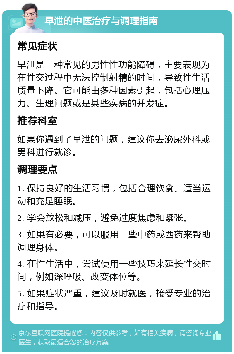 早泄的中医治疗与调理指南 常见症状 早泄是一种常见的男性性功能障碍，主要表现为在性交过程中无法控制射精的时间，导致性生活质量下降。它可能由多种因素引起，包括心理压力、生理问题或是某些疾病的并发症。 推荐科室 如果你遇到了早泄的问题，建议你去泌尿外科或男科进行就诊。 调理要点 1. 保持良好的生活习惯，包括合理饮食、适当运动和充足睡眠。 2. 学会放松和减压，避免过度焦虑和紧张。 3. 如果有必要，可以服用一些中药或西药来帮助调理身体。 4. 在性生活中，尝试使用一些技巧来延长性交时间，例如深呼吸、改变体位等。 5. 如果症状严重，建议及时就医，接受专业的治疗和指导。