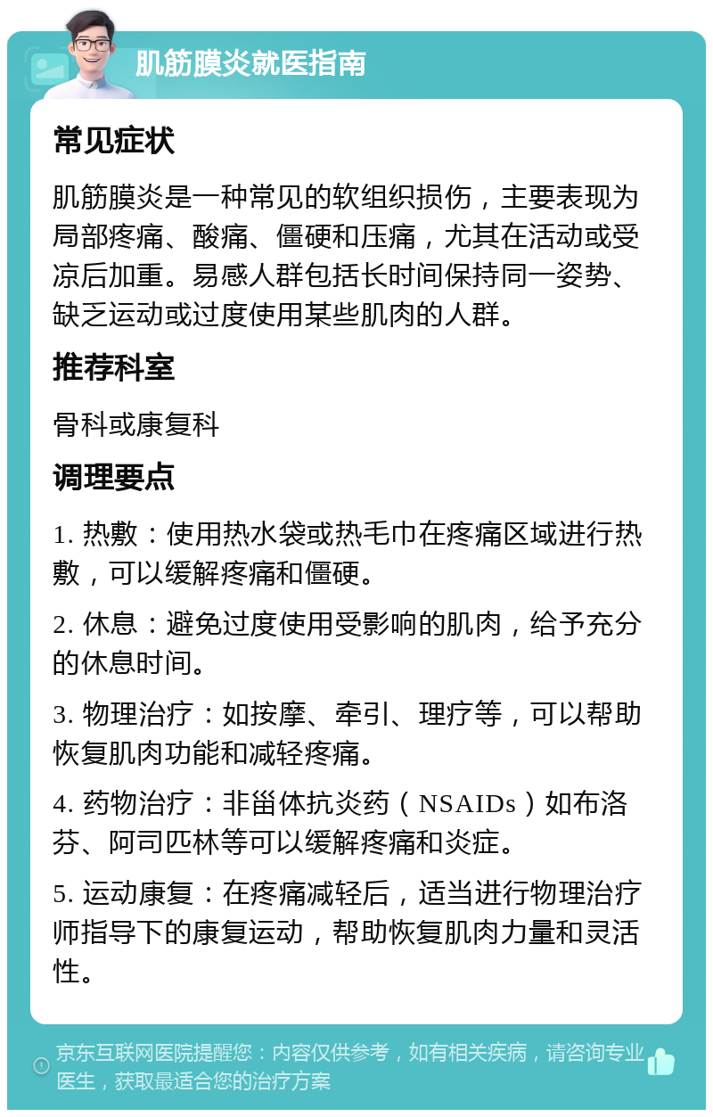 肌筋膜炎就医指南 常见症状 肌筋膜炎是一种常见的软组织损伤，主要表现为局部疼痛、酸痛、僵硬和压痛，尤其在活动或受凉后加重。易感人群包括长时间保持同一姿势、缺乏运动或过度使用某些肌肉的人群。 推荐科室 骨科或康复科 调理要点 1. 热敷：使用热水袋或热毛巾在疼痛区域进行热敷，可以缓解疼痛和僵硬。 2. 休息：避免过度使用受影响的肌肉，给予充分的休息时间。 3. 物理治疗：如按摩、牵引、理疗等，可以帮助恢复肌肉功能和减轻疼痛。 4. 药物治疗：非甾体抗炎药（NSAIDs）如布洛芬、阿司匹林等可以缓解疼痛和炎症。 5. 运动康复：在疼痛减轻后，适当进行物理治疗师指导下的康复运动，帮助恢复肌肉力量和灵活性。