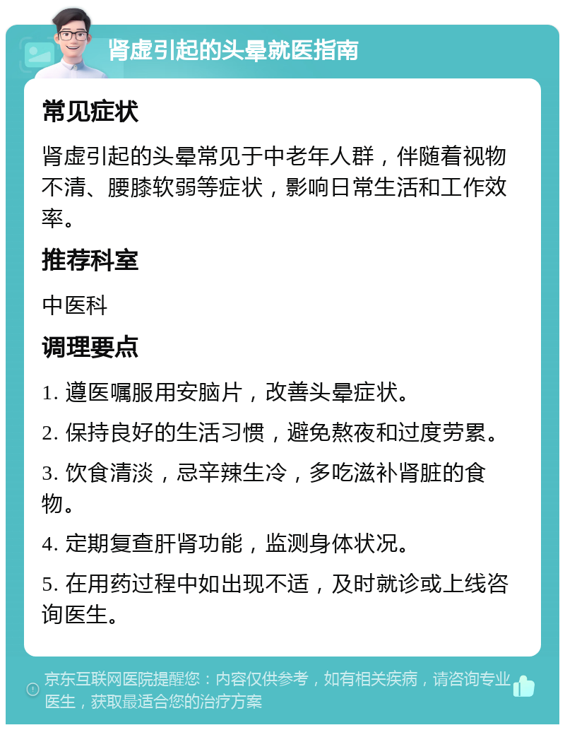 肾虚引起的头晕就医指南 常见症状 肾虚引起的头晕常见于中老年人群，伴随着视物不清、腰膝软弱等症状，影响日常生活和工作效率。 推荐科室 中医科 调理要点 1. 遵医嘱服用安脑片，改善头晕症状。 2. 保持良好的生活习惯，避免熬夜和过度劳累。 3. 饮食清淡，忌辛辣生冷，多吃滋补肾脏的食物。 4. 定期复查肝肾功能，监测身体状况。 5. 在用药过程中如出现不适，及时就诊或上线咨询医生。