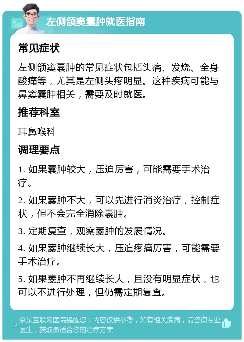 左侧颌窦囊肿就医指南 常见症状 左侧颌窦囊肿的常见症状包括头痛、发烧、全身酸痛等，尤其是左侧头疼明显。这种疾病可能与鼻窦囊肿相关，需要及时就医。 推荐科室 耳鼻喉科 调理要点 1. 如果囊肿较大，压迫厉害，可能需要手术治疗。 2. 如果囊肿不大，可以先进行消炎治疗，控制症状，但不会完全消除囊肿。 3. 定期复查，观察囊肿的发展情况。 4. 如果囊肿继续长大，压迫疼痛厉害，可能需要手术治疗。 5. 如果囊肿不再继续长大，且没有明显症状，也可以不进行处理，但仍需定期复查。