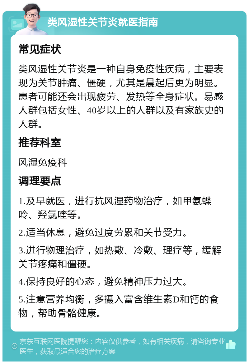 类风湿性关节炎就医指南 常见症状 类风湿性关节炎是一种自身免疫性疾病，主要表现为关节肿痛、僵硬，尤其是晨起后更为明显。患者可能还会出现疲劳、发热等全身症状。易感人群包括女性、40岁以上的人群以及有家族史的人群。 推荐科室 风湿免疫科 调理要点 1.及早就医，进行抗风湿药物治疗，如甲氨蝶呤、羟氯喹等。 2.适当休息，避免过度劳累和关节受力。 3.进行物理治疗，如热敷、冷敷、理疗等，缓解关节疼痛和僵硬。 4.保持良好的心态，避免精神压力过大。 5.注意营养均衡，多摄入富含维生素D和钙的食物，帮助骨骼健康。