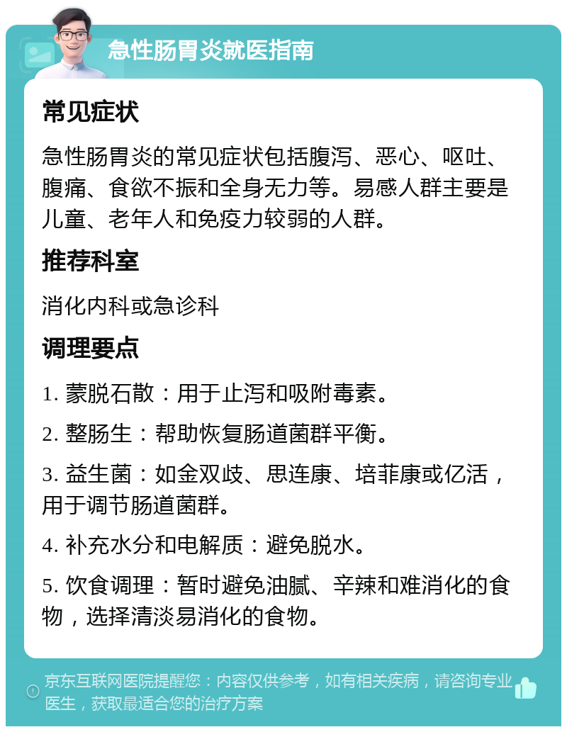 急性肠胃炎就医指南 常见症状 急性肠胃炎的常见症状包括腹泻、恶心、呕吐、腹痛、食欲不振和全身无力等。易感人群主要是儿童、老年人和免疫力较弱的人群。 推荐科室 消化内科或急诊科 调理要点 1. 蒙脱石散：用于止泻和吸附毒素。 2. 整肠生：帮助恢复肠道菌群平衡。 3. 益生菌：如金双歧、思连康、培菲康或亿活，用于调节肠道菌群。 4. 补充水分和电解质：避免脱水。 5. 饮食调理：暂时避免油腻、辛辣和难消化的食物，选择清淡易消化的食物。