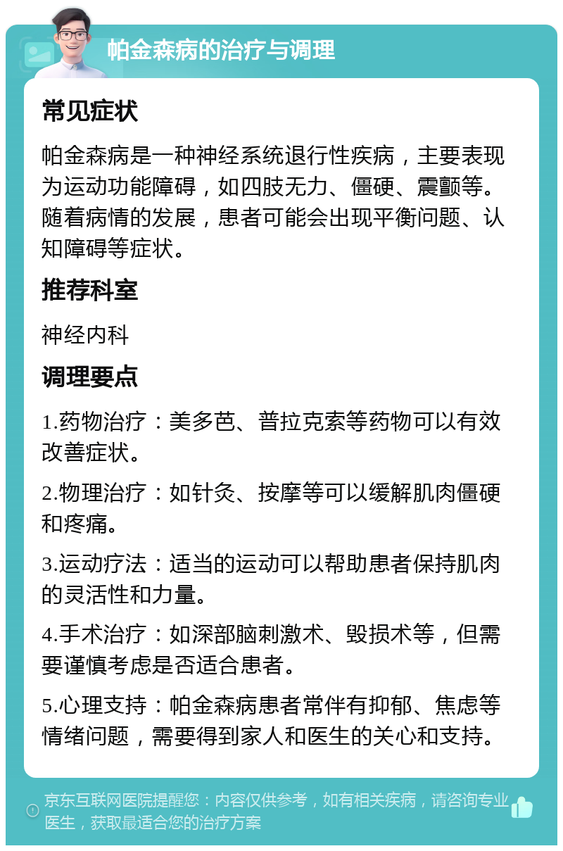 帕金森病的治疗与调理 常见症状 帕金森病是一种神经系统退行性疾病，主要表现为运动功能障碍，如四肢无力、僵硬、震颤等。随着病情的发展，患者可能会出现平衡问题、认知障碍等症状。 推荐科室 神经内科 调理要点 1.药物治疗：美多芭、普拉克索等药物可以有效改善症状。 2.物理治疗：如针灸、按摩等可以缓解肌肉僵硬和疼痛。 3.运动疗法：适当的运动可以帮助患者保持肌肉的灵活性和力量。 4.手术治疗：如深部脑刺激术、毁损术等，但需要谨慎考虑是否适合患者。 5.心理支持：帕金森病患者常伴有抑郁、焦虑等情绪问题，需要得到家人和医生的关心和支持。