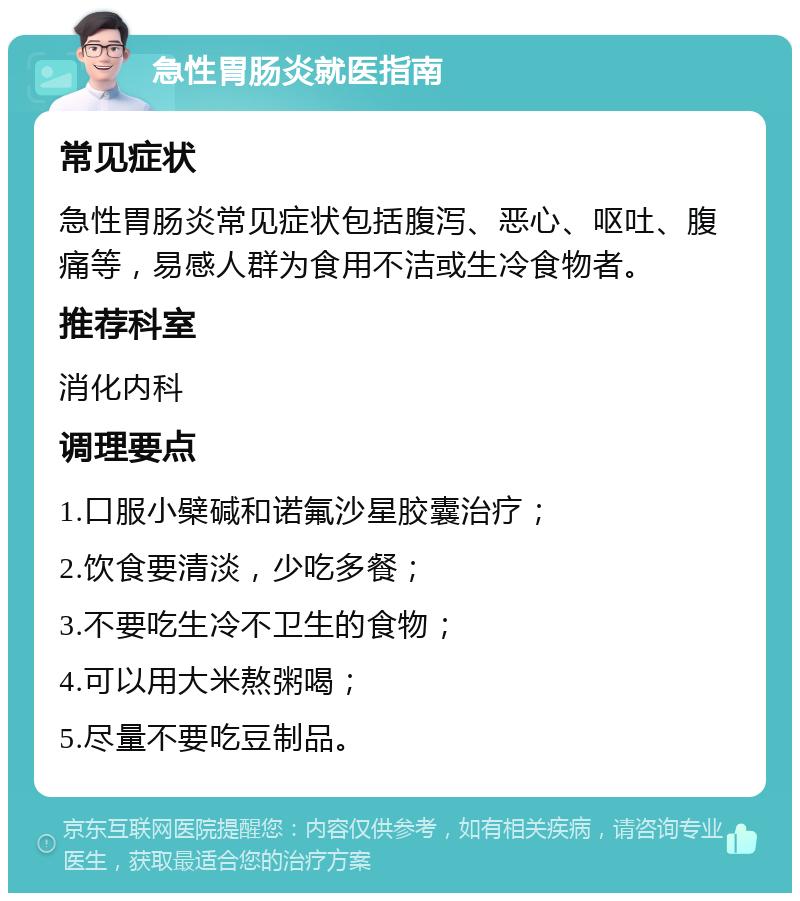 急性胃肠炎就医指南 常见症状 急性胃肠炎常见症状包括腹泻、恶心、呕吐、腹痛等，易感人群为食用不洁或生冷食物者。 推荐科室 消化内科 调理要点 1.口服小檗碱和诺氟沙星胶囊治疗； 2.饮食要清淡，少吃多餐； 3.不要吃生冷不卫生的食物； 4.可以用大米熬粥喝； 5.尽量不要吃豆制品。