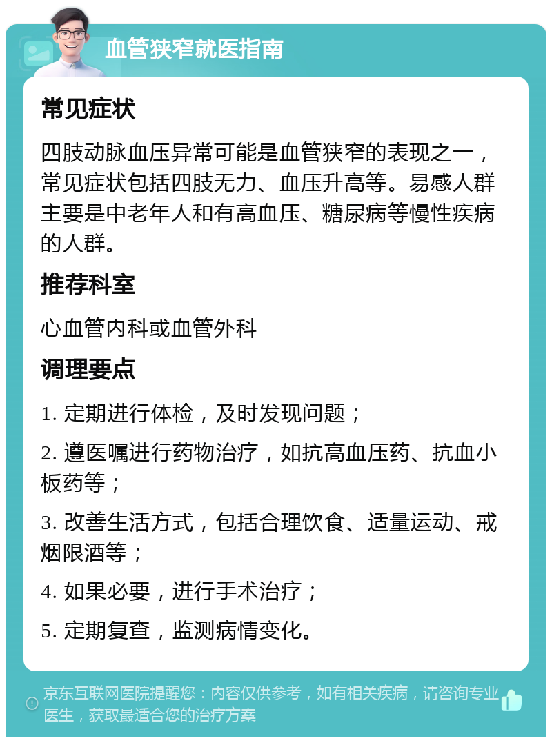 血管狭窄就医指南 常见症状 四肢动脉血压异常可能是血管狭窄的表现之一，常见症状包括四肢无力、血压升高等。易感人群主要是中老年人和有高血压、糖尿病等慢性疾病的人群。 推荐科室 心血管内科或血管外科 调理要点 1. 定期进行体检，及时发现问题； 2. 遵医嘱进行药物治疗，如抗高血压药、抗血小板药等； 3. 改善生活方式，包括合理饮食、适量运动、戒烟限酒等； 4. 如果必要，进行手术治疗； 5. 定期复查，监测病情变化。