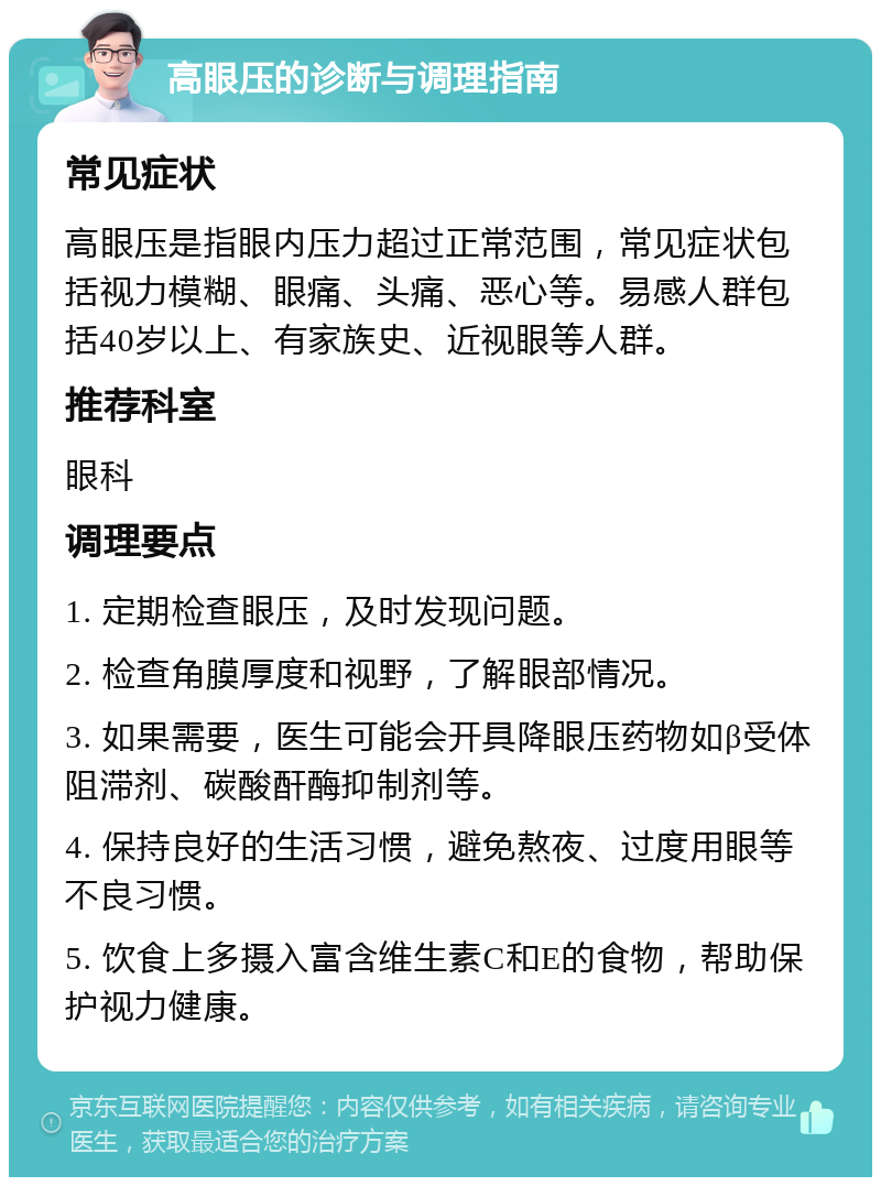 高眼压的诊断与调理指南 常见症状 高眼压是指眼内压力超过正常范围，常见症状包括视力模糊、眼痛、头痛、恶心等。易感人群包括40岁以上、有家族史、近视眼等人群。 推荐科室 眼科 调理要点 1. 定期检查眼压，及时发现问题。 2. 检查角膜厚度和视野，了解眼部情况。 3. 如果需要，医生可能会开具降眼压药物如β受体阻滞剂、碳酸酐酶抑制剂等。 4. 保持良好的生活习惯，避免熬夜、过度用眼等不良习惯。 5. 饮食上多摄入富含维生素C和E的食物，帮助保护视力健康。