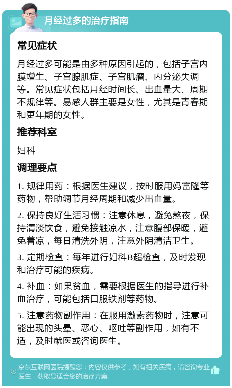 月经过多的治疗指南 常见症状 月经过多可能是由多种原因引起的，包括子宫内膜增生、子宫腺肌症、子宫肌瘤、内分泌失调等。常见症状包括月经时间长、出血量大、周期不规律等。易感人群主要是女性，尤其是青春期和更年期的女性。 推荐科室 妇科 调理要点 1. 规律用药：根据医生建议，按时服用妈富隆等药物，帮助调节月经周期和减少出血量。 2. 保持良好生活习惯：注意休息，避免熬夜，保持清淡饮食，避免接触凉水，注意腹部保暖，避免着凉，每日清洗外阴，注意外阴清洁卫生。 3. 定期检查：每年进行妇科B超检查，及时发现和治疗可能的疾病。 4. 补血：如果贫血，需要根据医生的指导进行补血治疗，可能包括口服铁剂等药物。 5. 注意药物副作用：在服用激素药物时，注意可能出现的头晕、恶心、呕吐等副作用，如有不适，及时就医或咨询医生。