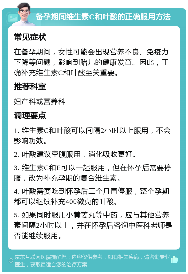 备孕期间维生素C和叶酸的正确服用方法 常见症状 在备孕期间，女性可能会出现营养不良、免疫力下降等问题，影响到胎儿的健康发育。因此，正确补充维生素C和叶酸至关重要。 推荐科室 妇产科或营养科 调理要点 1. 维生素C和叶酸可以间隔2小时以上服用，不会影响功效。 2. 叶酸建议空腹服用，消化吸收更好。 3. 维生素C和E可以一起服用，但在怀孕后需要停服，改为补充孕期的复合维生素。 4. 叶酸需要吃到怀孕后三个月再停服，整个孕期都可以继续补充400微克的叶酸。 5. 如果同时服用小黄姜丸等中药，应与其他营养素间隔2小时以上，并在怀孕后咨询中医科老师是否能继续服用。