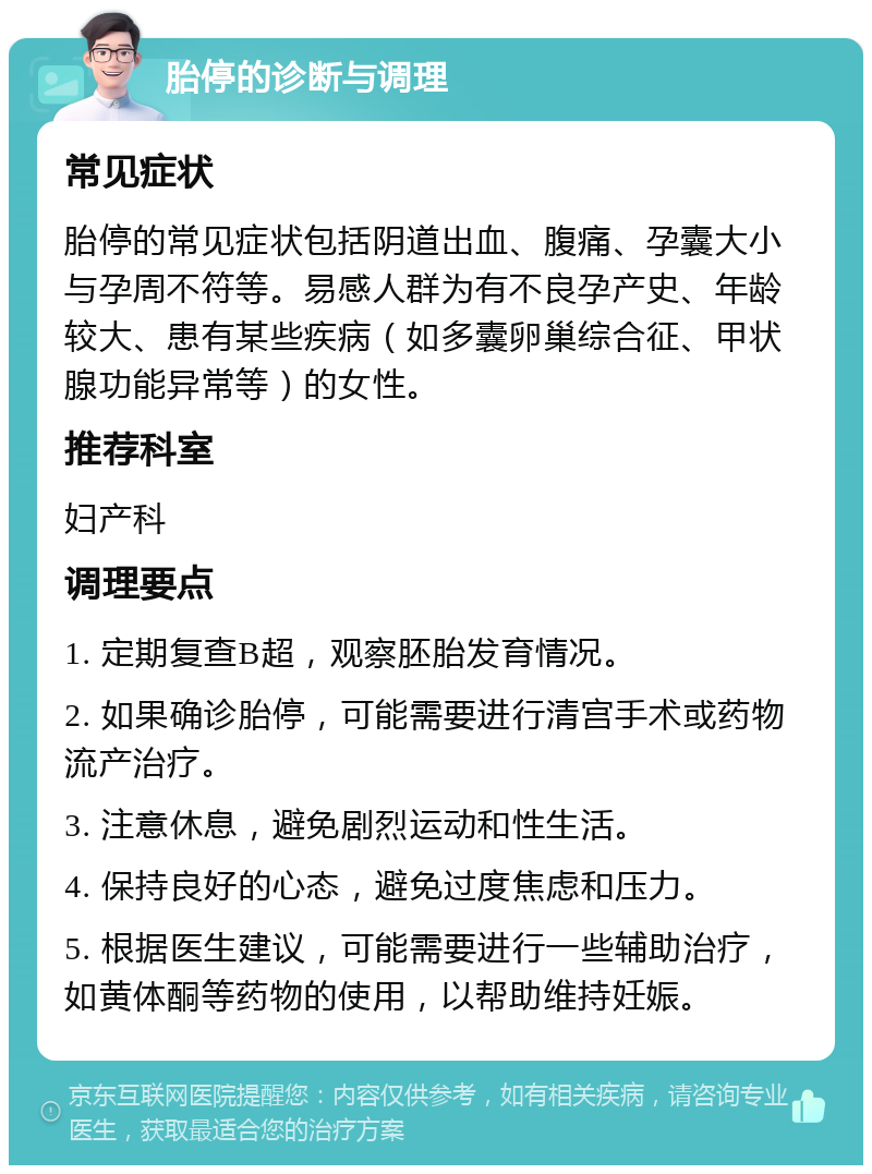 胎停的诊断与调理 常见症状 胎停的常见症状包括阴道出血、腹痛、孕囊大小与孕周不符等。易感人群为有不良孕产史、年龄较大、患有某些疾病（如多囊卵巢综合征、甲状腺功能异常等）的女性。 推荐科室 妇产科 调理要点 1. 定期复查B超，观察胚胎发育情况。 2. 如果确诊胎停，可能需要进行清宫手术或药物流产治疗。 3. 注意休息，避免剧烈运动和性生活。 4. 保持良好的心态，避免过度焦虑和压力。 5. 根据医生建议，可能需要进行一些辅助治疗，如黄体酮等药物的使用，以帮助维持妊娠。