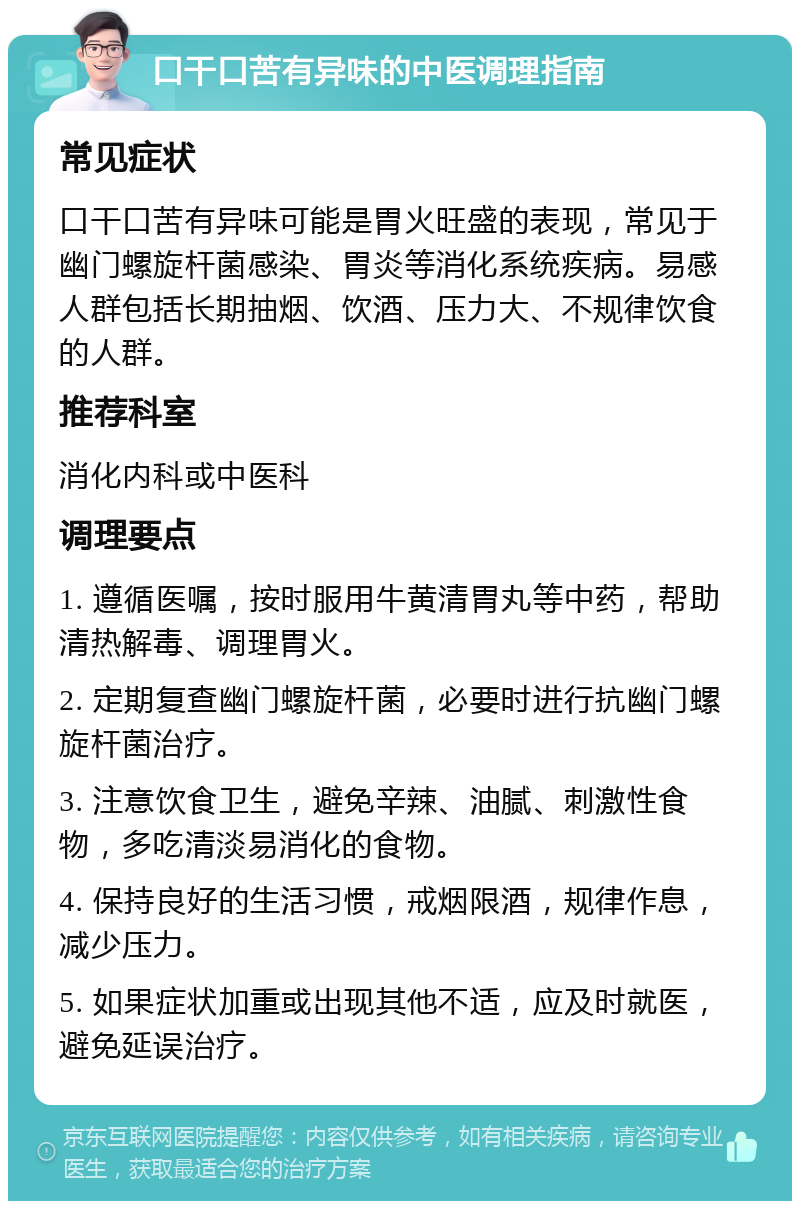 口干口苦有异味的中医调理指南 常见症状 口干口苦有异味可能是胃火旺盛的表现，常见于幽门螺旋杆菌感染、胃炎等消化系统疾病。易感人群包括长期抽烟、饮酒、压力大、不规律饮食的人群。 推荐科室 消化内科或中医科 调理要点 1. 遵循医嘱，按时服用牛黄清胃丸等中药，帮助清热解毒、调理胃火。 2. 定期复查幽门螺旋杆菌，必要时进行抗幽门螺旋杆菌治疗。 3. 注意饮食卫生，避免辛辣、油腻、刺激性食物，多吃清淡易消化的食物。 4. 保持良好的生活习惯，戒烟限酒，规律作息，减少压力。 5. 如果症状加重或出现其他不适，应及时就医，避免延误治疗。