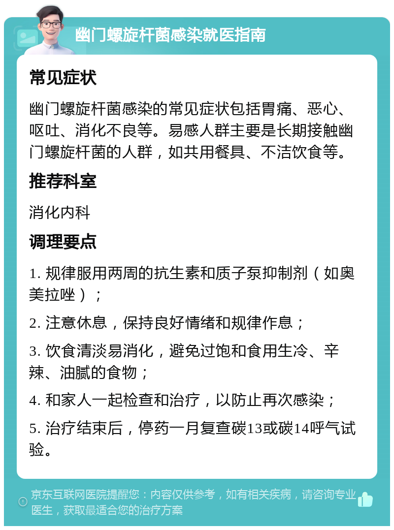 幽门螺旋杆菌感染就医指南 常见症状 幽门螺旋杆菌感染的常见症状包括胃痛、恶心、呕吐、消化不良等。易感人群主要是长期接触幽门螺旋杆菌的人群，如共用餐具、不洁饮食等。 推荐科室 消化内科 调理要点 1. 规律服用两周的抗生素和质子泵抑制剂（如奥美拉唑）； 2. 注意休息，保持良好情绪和规律作息； 3. 饮食清淡易消化，避免过饱和食用生冷、辛辣、油腻的食物； 4. 和家人一起检查和治疗，以防止再次感染； 5. 治疗结束后，停药一月复查碳13或碳14呼气试验。