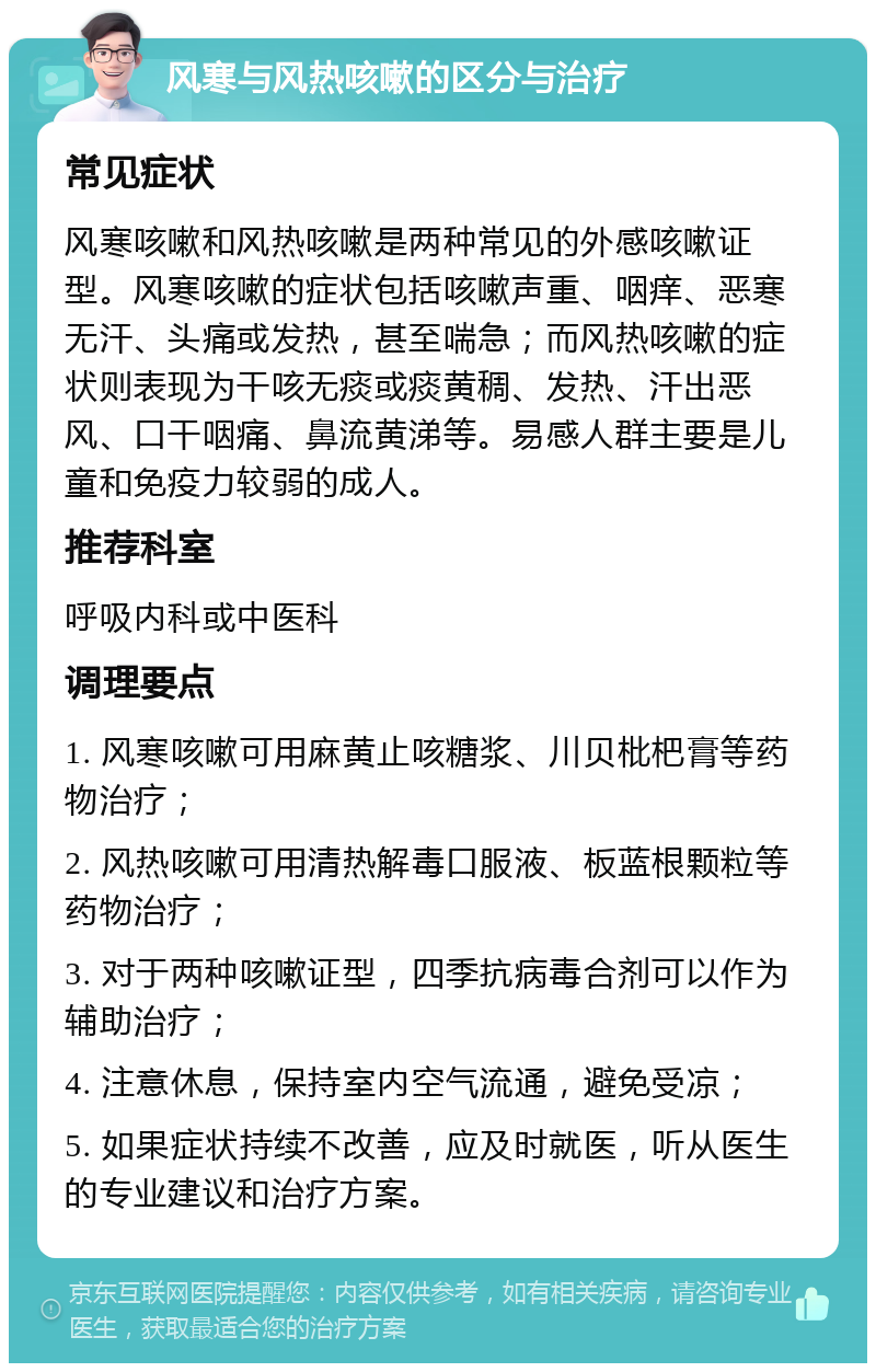 风寒与风热咳嗽的区分与治疗 常见症状 风寒咳嗽和风热咳嗽是两种常见的外感咳嗽证型。风寒咳嗽的症状包括咳嗽声重、咽痒、恶寒无汗、头痛或发热，甚至喘急；而风热咳嗽的症状则表现为干咳无痰或痰黄稠、发热、汗出恶风、口干咽痛、鼻流黄涕等。易感人群主要是儿童和免疫力较弱的成人。 推荐科室 呼吸内科或中医科 调理要点 1. 风寒咳嗽可用麻黄止咳糖浆、川贝枇杷膏等药物治疗； 2. 风热咳嗽可用清热解毒口服液、板蓝根颗粒等药物治疗； 3. 对于两种咳嗽证型，四季抗病毒合剂可以作为辅助治疗； 4. 注意休息，保持室内空气流通，避免受凉； 5. 如果症状持续不改善，应及时就医，听从医生的专业建议和治疗方案。