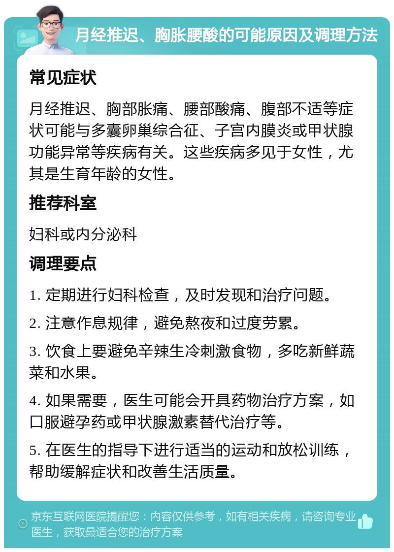 月经推迟、胸胀腰酸的可能原因及调理方法 常见症状 月经推迟、胸部胀痛、腰部酸痛、腹部不适等症状可能与多囊卵巢综合征、子宫内膜炎或甲状腺功能异常等疾病有关。这些疾病多见于女性，尤其是生育年龄的女性。 推荐科室 妇科或内分泌科 调理要点 1. 定期进行妇科检查，及时发现和治疗问题。 2. 注意作息规律，避免熬夜和过度劳累。 3. 饮食上要避免辛辣生冷刺激食物，多吃新鲜蔬菜和水果。 4. 如果需要，医生可能会开具药物治疗方案，如口服避孕药或甲状腺激素替代治疗等。 5. 在医生的指导下进行适当的运动和放松训练，帮助缓解症状和改善生活质量。