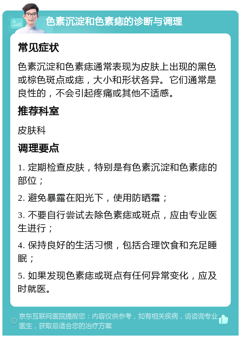 色素沉淀和色素痣的诊断与调理 常见症状 色素沉淀和色素痣通常表现为皮肤上出现的黑色或棕色斑点或痣，大小和形状各异。它们通常是良性的，不会引起疼痛或其他不适感。 推荐科室 皮肤科 调理要点 1. 定期检查皮肤，特别是有色素沉淀和色素痣的部位； 2. 避免暴露在阳光下，使用防晒霜； 3. 不要自行尝试去除色素痣或斑点，应由专业医生进行； 4. 保持良好的生活习惯，包括合理饮食和充足睡眠； 5. 如果发现色素痣或斑点有任何异常变化，应及时就医。