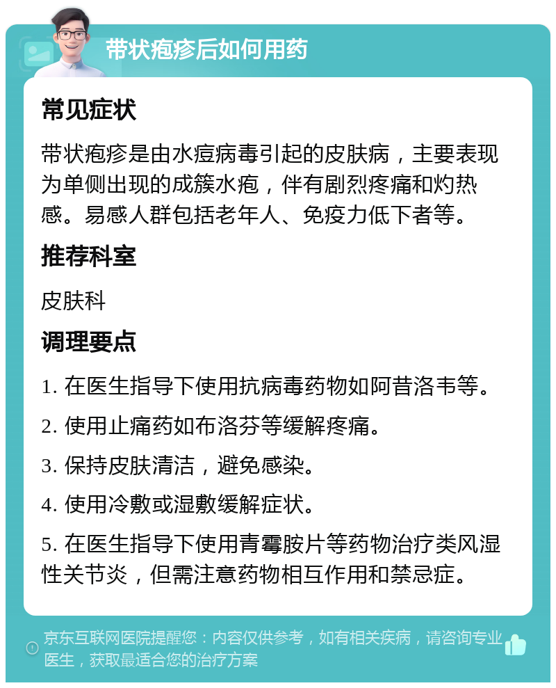 带状疱疹后如何用药 常见症状 带状疱疹是由水痘病毒引起的皮肤病，主要表现为单侧出现的成簇水疱，伴有剧烈疼痛和灼热感。易感人群包括老年人、免疫力低下者等。 推荐科室 皮肤科 调理要点 1. 在医生指导下使用抗病毒药物如阿昔洛韦等。 2. 使用止痛药如布洛芬等缓解疼痛。 3. 保持皮肤清洁，避免感染。 4. 使用冷敷或湿敷缓解症状。 5. 在医生指导下使用青霉胺片等药物治疗类风湿性关节炎，但需注意药物相互作用和禁忌症。